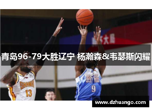 青岛96-79大胜辽宁 杨瀚森&韦瑟斯闪耀 青岛96-79大胜辽宁 杨瀚森&韦瑟斯闪耀
